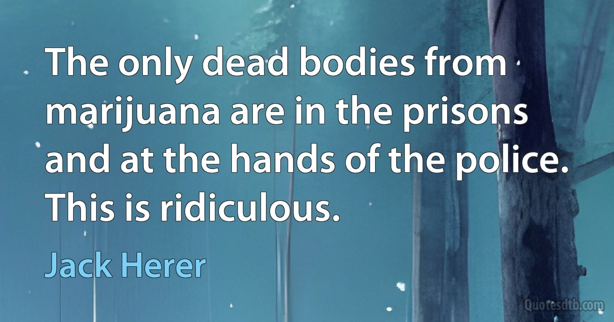 The only dead bodies from marijuana are in the prisons and at the hands of the police. This is ridiculous. (Jack Herer)