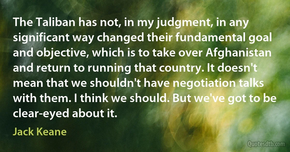 The Taliban has not, in my judgment, in any significant way changed their fundamental goal and objective, which is to take over Afghanistan and return to running that country. It doesn't mean that we shouldn't have negotiation talks with them. I think we should. But we've got to be clear-eyed about it. (Jack Keane)