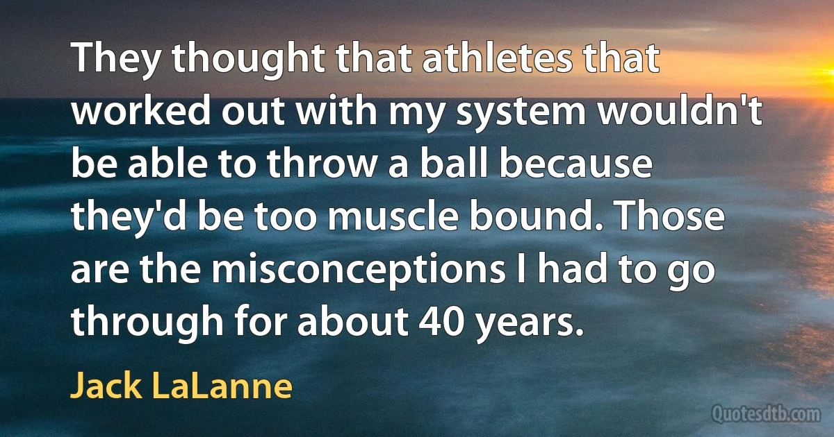 They thought that athletes that worked out with my system wouldn't be able to throw a ball because they'd be too muscle bound. Those are the misconceptions I had to go through for about 40 years. (Jack LaLanne)