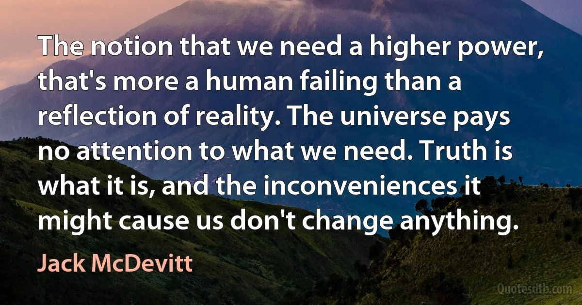 The notion that we need a higher power, that's more a human failing than a reflection of reality. The universe pays no attention to what we need. Truth is what it is, and the inconveniences it might cause us don't change anything. (Jack McDevitt)