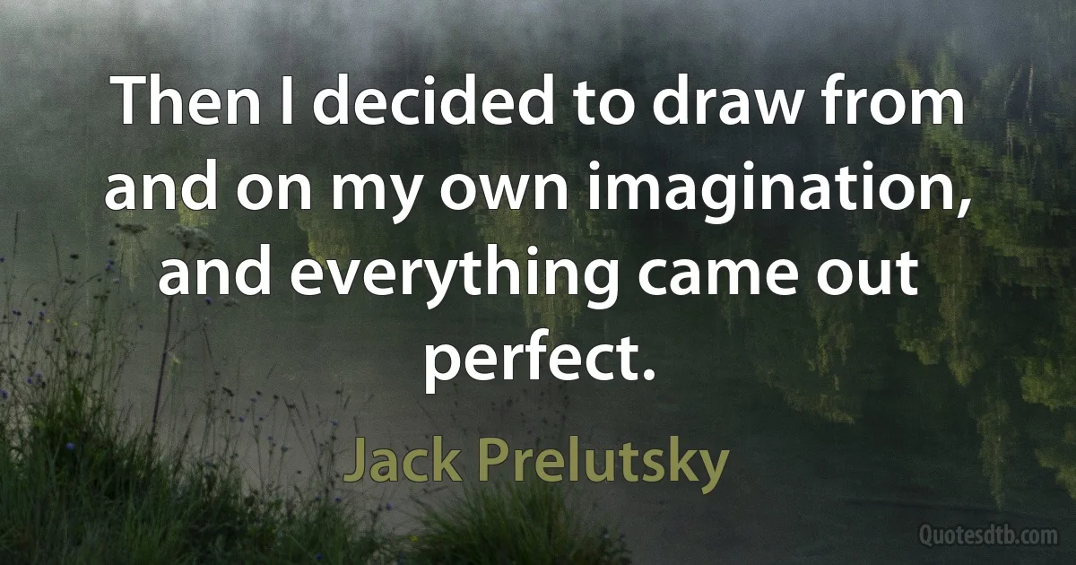 Then I decided to draw from and on my own imagination, and everything came out perfect. (Jack Prelutsky)