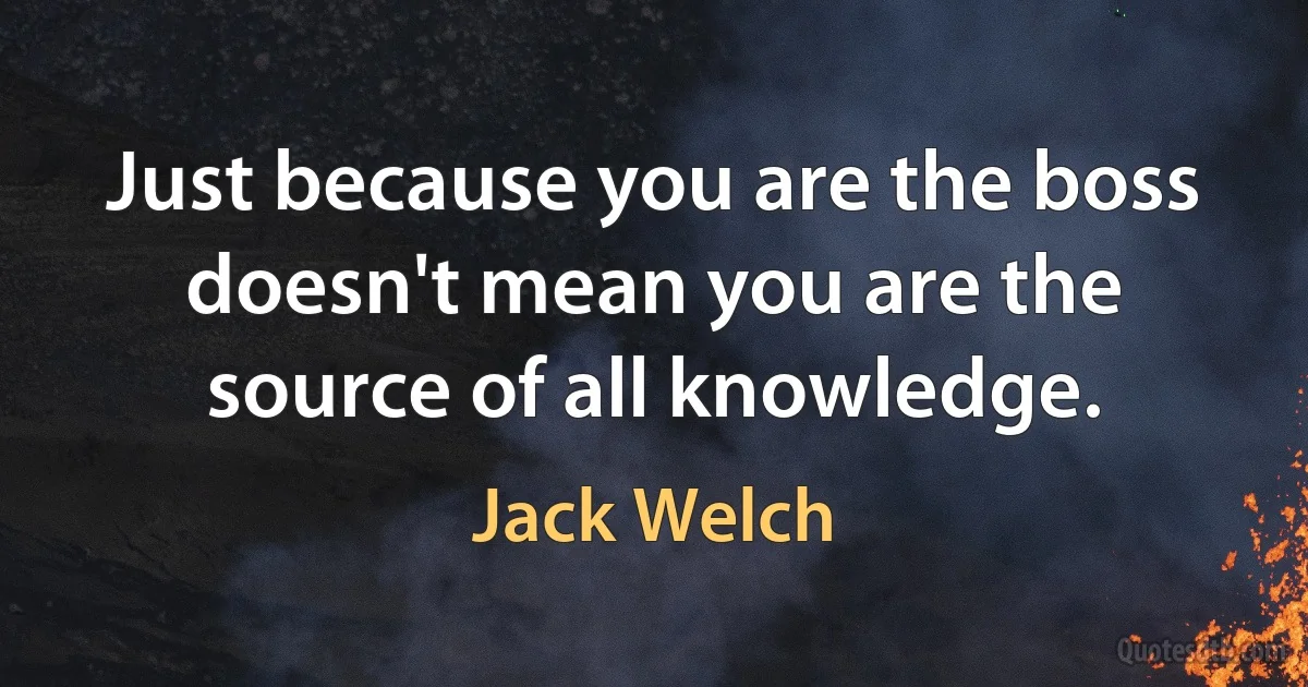 Just because you are the boss doesn't mean you are the source of all knowledge. (Jack Welch)