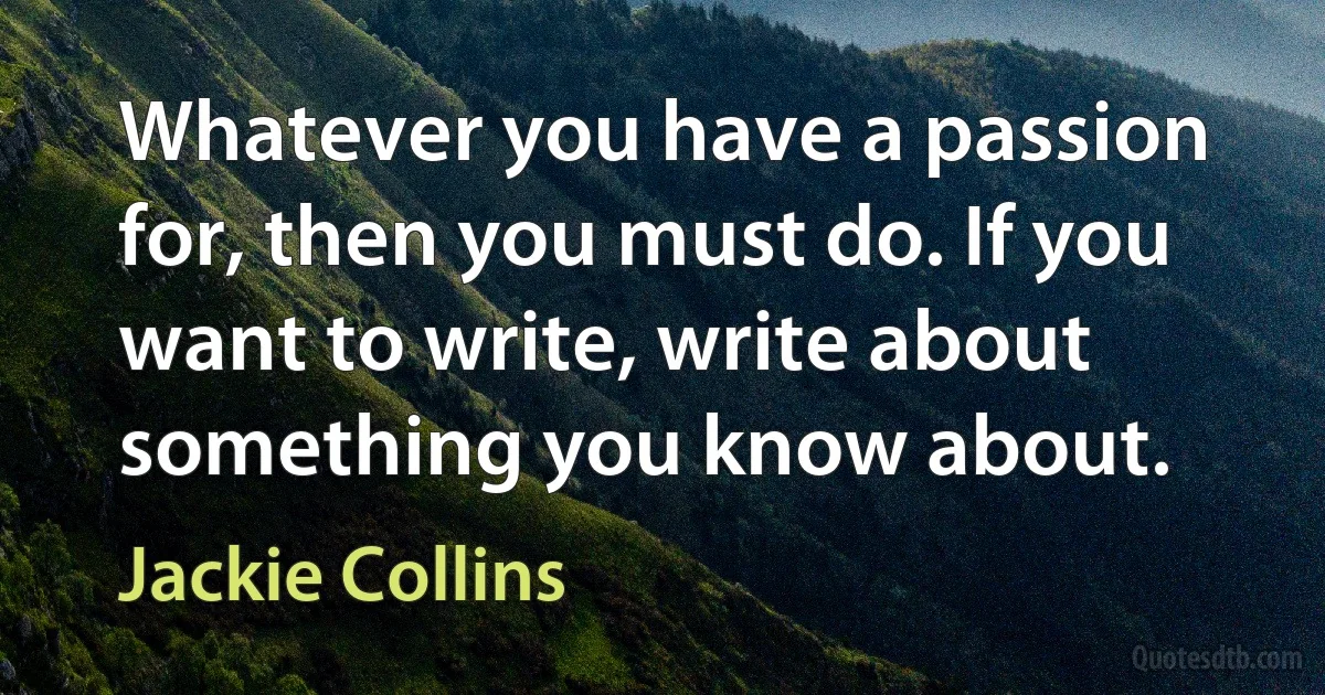 Whatever you have a passion for, then you must do. If you want to write, write about something you know about. (Jackie Collins)