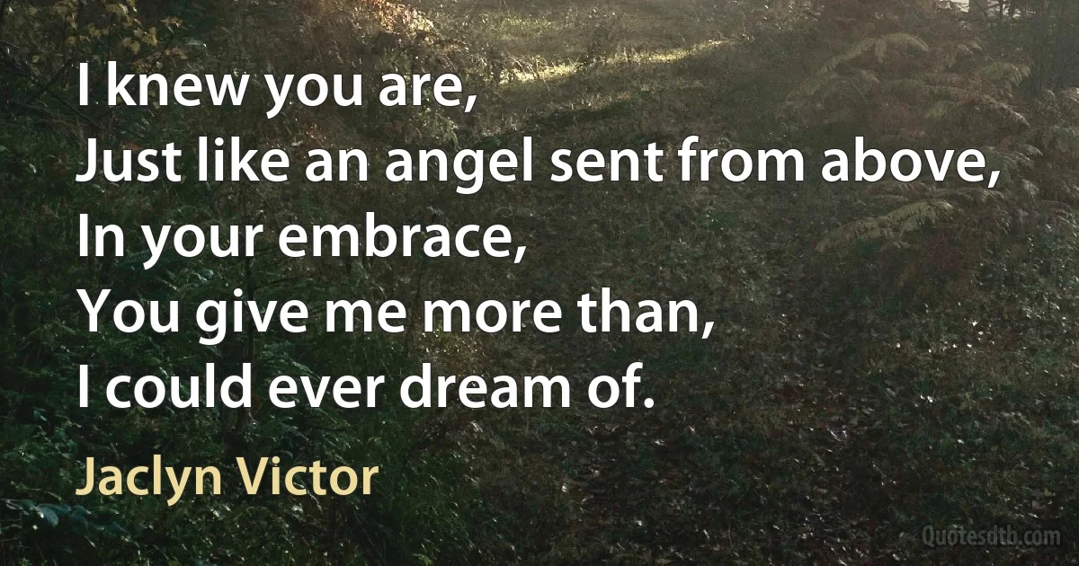 I knew you are,
Just like an angel sent from above,
In your embrace,
You give me more than,
I could ever dream of. (Jaclyn Victor)