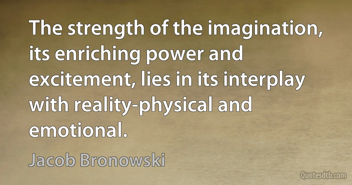 The strength of the imagination, its enriching power and excitement, lies in its interplay with reality-physical and emotional. (Jacob Bronowski)