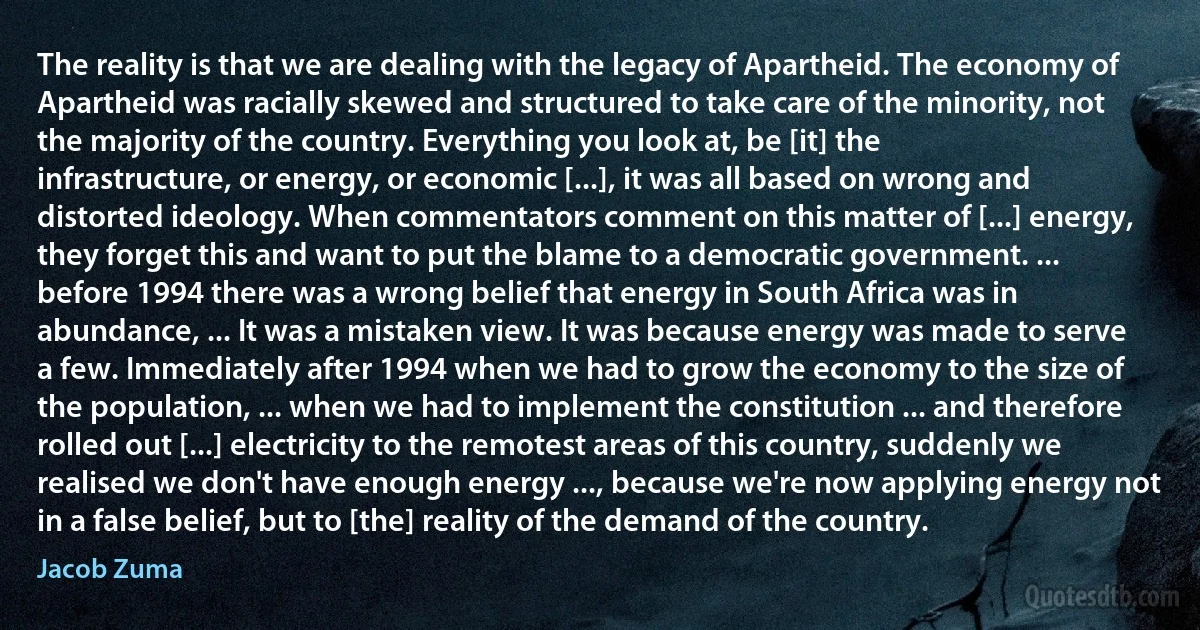 The reality is that we are dealing with the legacy of Apartheid. The economy of Apartheid was racially skewed and structured to take care of the minority, not the majority of the country. Everything you look at, be [it] the infrastructure, or energy, or economic [...], it was all based on wrong and distorted ideology. When commentators comment on this matter of [...] energy, they forget this and want to put the blame to a democratic government. ... before 1994 there was a wrong belief that energy in South Africa was in abundance, ... It was a mistaken view. It was because energy was made to serve a few. Immediately after 1994 when we had to grow the economy to the size of the population, ... when we had to implement the constitution ... and therefore rolled out [...] electricity to the remotest areas of this country, suddenly we realised we don't have enough energy ..., because we're now applying energy not in a false belief, but to [the] reality of the demand of the country. (Jacob Zuma)