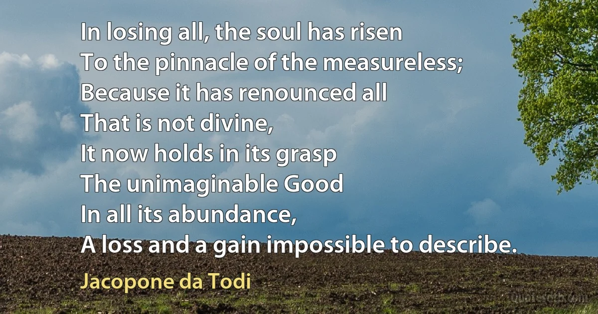 In losing all, the soul has risen
To the pinnacle of the measureless;
Because it has renounced all
That is not divine,
It now holds in its grasp
The unimaginable Good
In all its abundance,
A loss and a gain impossible to describe. (Jacopone da Todi)