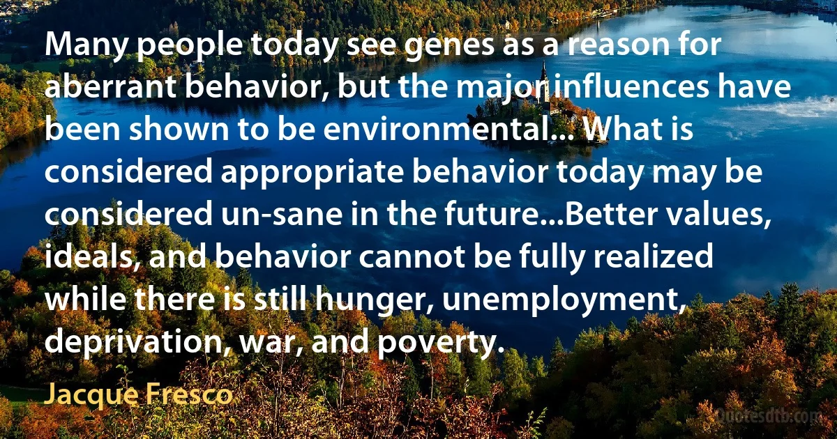 Many people today see genes as a reason for aberrant behavior, but the major influences have been shown to be environmental... What is considered appropriate behavior today may be considered un-sane in the future...Better values, ideals, and behavior cannot be fully realized while there is still hunger, unemployment, deprivation, war, and poverty. (Jacque Fresco)