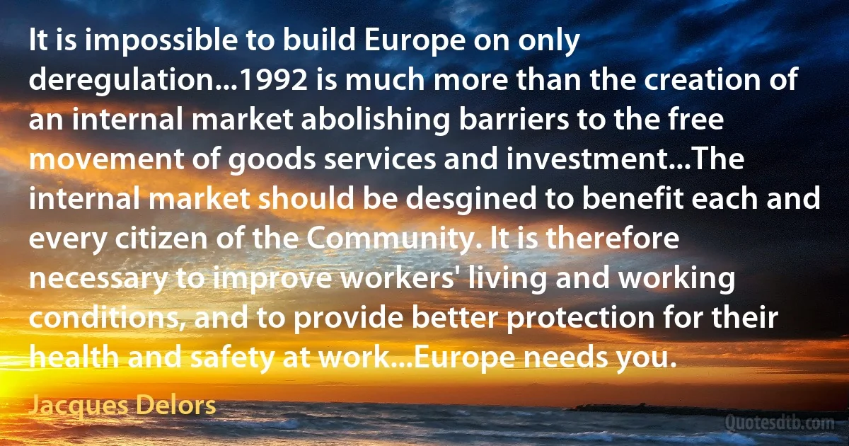 It is impossible to build Europe on only deregulation...1992 is much more than the creation of an internal market abolishing barriers to the free movement of goods services and investment...The internal market should be desgined to benefit each and every citizen of the Community. It is therefore necessary to improve workers' living and working conditions, and to provide better protection for their health and safety at work...Europe needs you. (Jacques Delors)