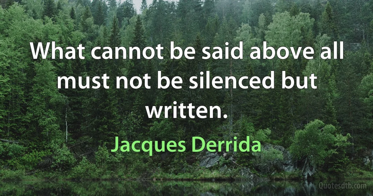 What cannot be said above all must not be silenced but written. (Jacques Derrida)