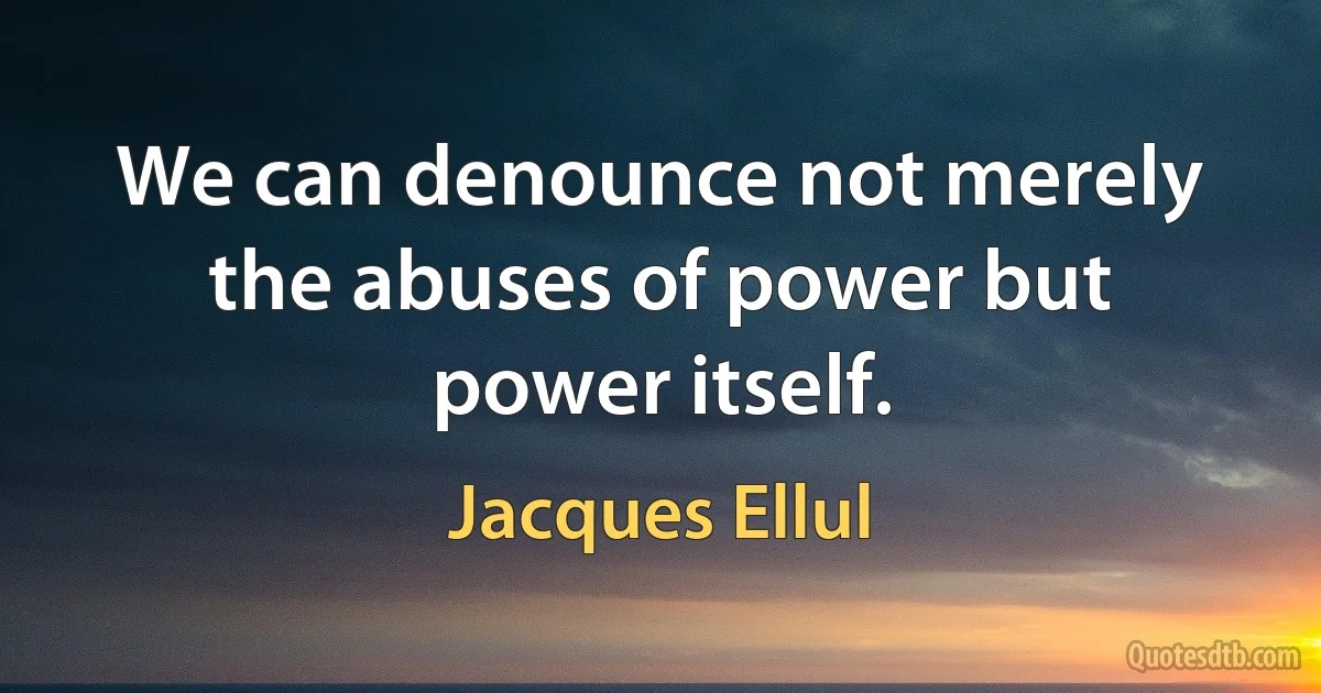 We can denounce not merely the abuses of power but power itself. (Jacques Ellul)