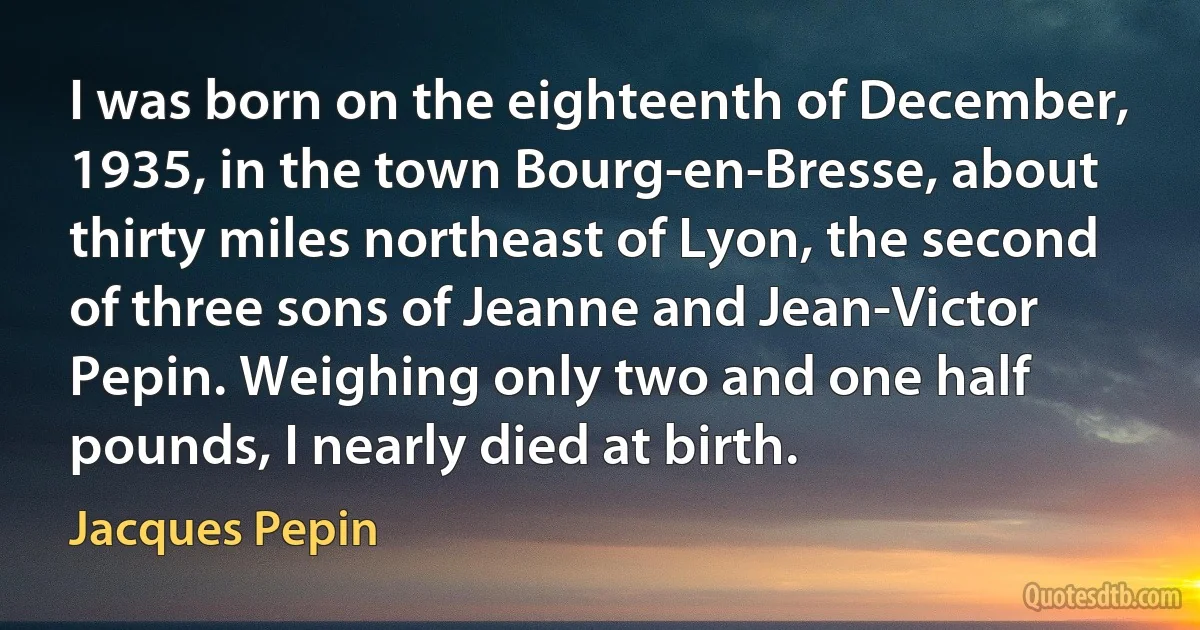 I was born on the eighteenth of December, 1935, in the town Bourg-en-Bresse, about thirty miles northeast of Lyon, the second of three sons of Jeanne and Jean-Victor Pepin. Weighing only two and one half pounds, I nearly died at birth. (Jacques Pepin)