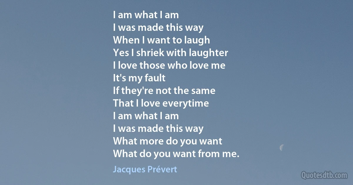 I am what I am
I was made this way
When I want to laugh
Yes I shriek with laughter
I love those who love me
It's my fault
If they're not the same
That I love everytime
I am what I am
I was made this way
What more do you want
What do you want from me. (Jacques Prévert)