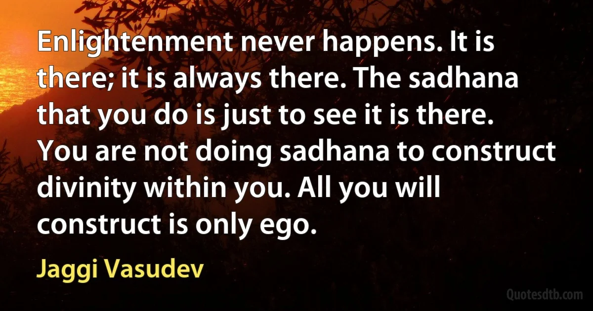 Enlightenment never happens. It is there; it is always there. The sadhana that you do is just to see it is there. You are not doing sadhana to construct divinity within you. All you will construct is only ego. (Jaggi Vasudev)