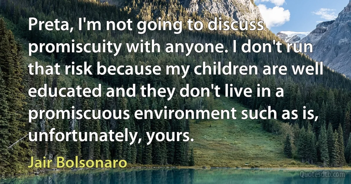 Preta, I'm not going to discuss promiscuity with anyone. I don't run that risk because my children are well educated and they don't live in a promiscuous environment such as is, unfortunately, yours. (Jair Bolsonaro)