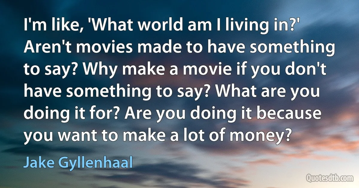 I'm like, 'What world am I living in?' Aren't movies made to have something to say? Why make a movie if you don't have something to say? What are you doing it for? Are you doing it because you want to make a lot of money? (Jake Gyllenhaal)