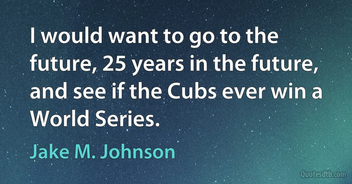 I would want to go to the future, 25 years in the future, and see if the Cubs ever win a World Series. (Jake M. Johnson)