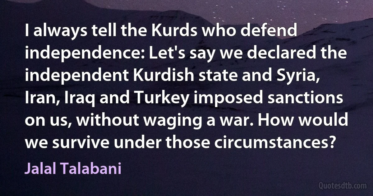 I always tell the Kurds who defend independence: Let's say we declared the independent Kurdish state and Syria, Iran, Iraq and Turkey imposed sanctions on us, without waging a war. How would we survive under those circumstances? (Jalal Talabani)