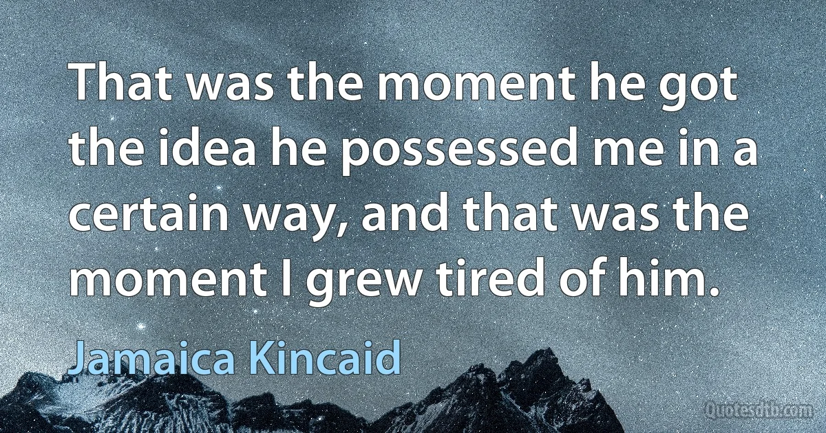 That was the moment he got the idea he possessed me in a certain way, and that was the moment I grew tired of him. (Jamaica Kincaid)