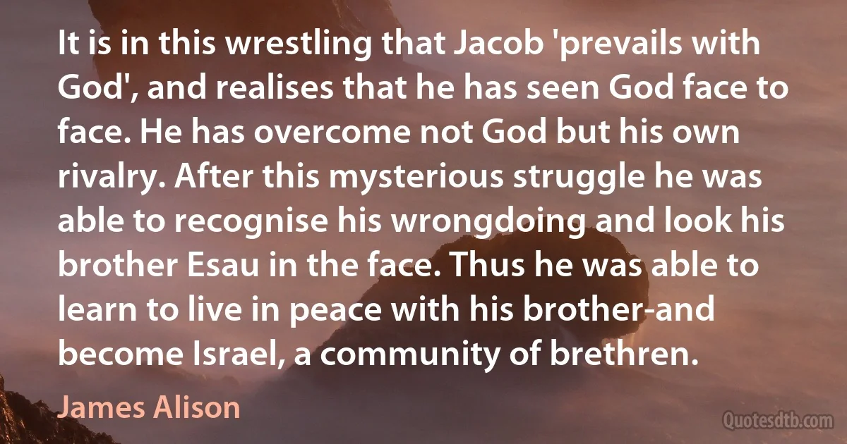 It is in this wrestling that Jacob 'prevails with God', and realises that he has seen God face to face. He has overcome not God but his own rivalry. After this mysterious struggle he was able to recognise his wrongdoing and look his brother Esau in the face. Thus he was able to learn to live in peace with his brother-and become Israel, a community of brethren. (James Alison)