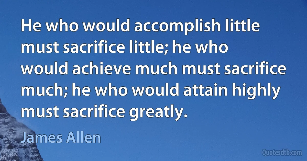 He who would accomplish little must sacrifice little; he who would achieve much must sacrifice much; he who would attain highly must sacrifice greatly. (James Allen)