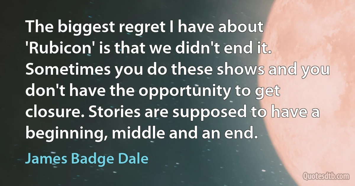 The biggest regret I have about 'Rubicon' is that we didn't end it. Sometimes you do these shows and you don't have the opportunity to get closure. Stories are supposed to have a beginning, middle and an end. (James Badge Dale)