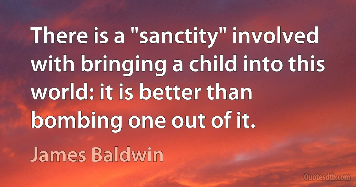 There is a "sanctity" involved with bringing a child into this world: it is better than bombing one out of it. (James Baldwin)