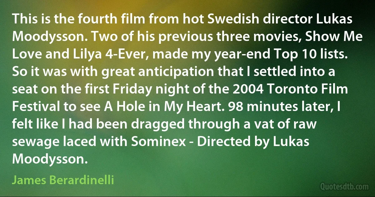 This is the fourth film from hot Swedish director Lukas Moodysson. Two of his previous three movies, Show Me Love and Lilya 4-Ever, made my year-end Top 10 lists. So it was with great anticipation that I settled into a seat on the first Friday night of the 2004 Toronto Film Festival to see A Hole in My Heart. 98 minutes later, I felt like I had been dragged through a vat of raw sewage laced with Sominex - Directed by Lukas Moodysson. (James Berardinelli)