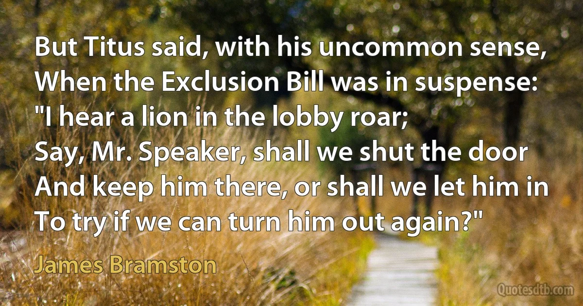 But Titus said, with his uncommon sense,
When the Exclusion Bill was in suspense:
"I hear a lion in the lobby roar;
Say, Mr. Speaker, shall we shut the door
And keep him there, or shall we let him in
To try if we can turn him out again?" (James Bramston)