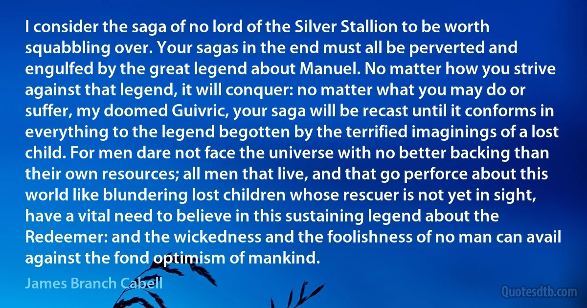 I consider the saga of no lord of the Silver Stallion to be worth squabbling over. Your sagas in the end must all be perverted and engulfed by the great legend about Manuel. No matter how you strive against that legend, it will conquer: no matter what you may do or suffer, my doomed Guivric, your saga will be recast until it conforms in everything to the legend begotten by the terrified imaginings of a lost child. For men dare not face the universe with no better backing than their own resources; all men that live, and that go perforce about this world like blundering lost children whose rescuer is not yet in sight, have a vital need to believe in this sustaining legend about the Redeemer: and the wickedness and the foolishness of no man can avail against the fond optimism of mankind. (James Branch Cabell)