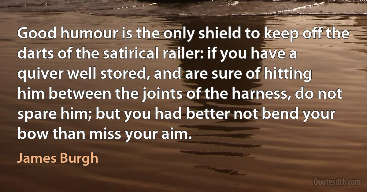 Good humour is the only shield to keep off the darts of the satirical railer: if you have a quiver well stored, and are sure of hitting him between the joints of the harness, do not spare him; but you had better not bend your bow than miss your aim. (James Burgh)