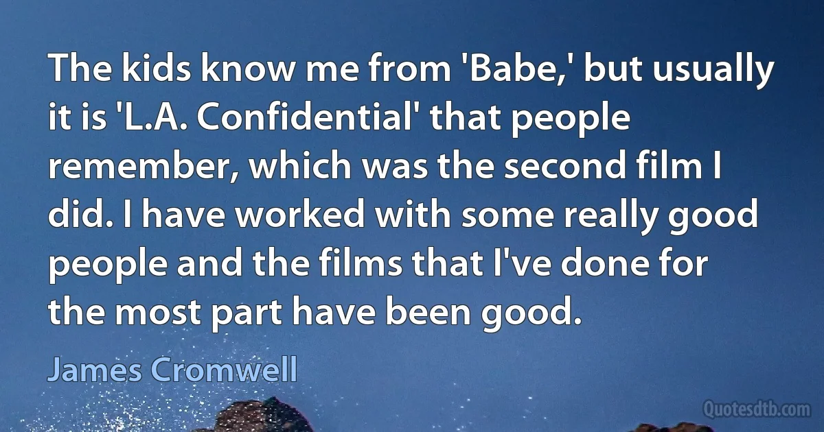 The kids know me from 'Babe,' but usually it is 'L.A. Confidential' that people remember, which was the second film I did. I have worked with some really good people and the films that I've done for the most part have been good. (James Cromwell)