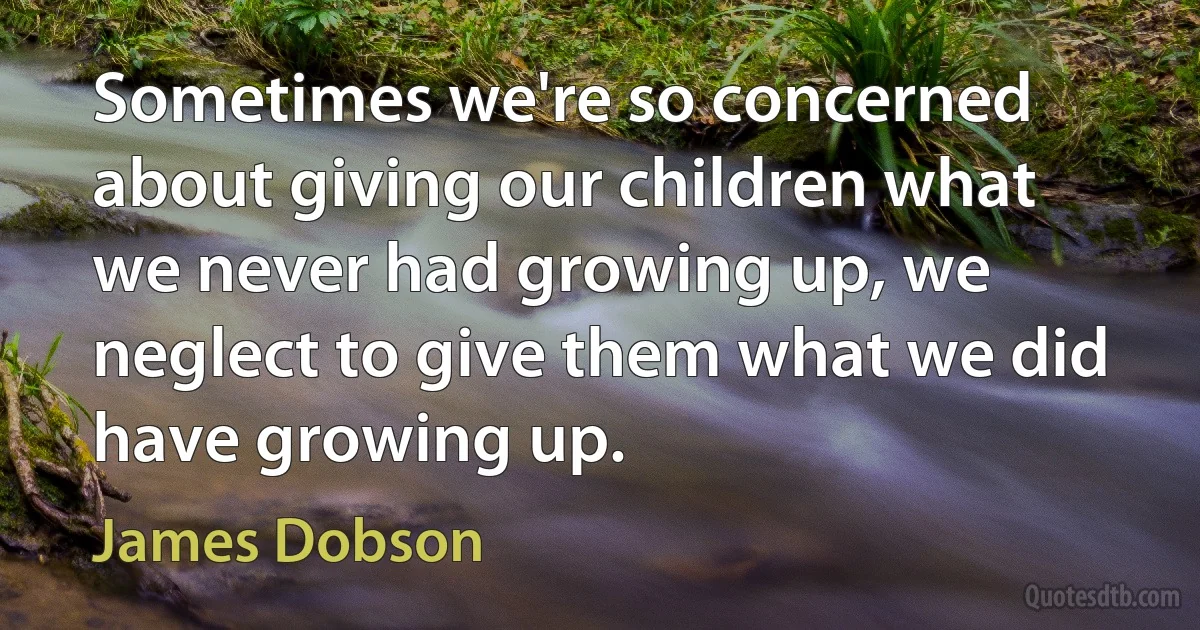 Sometimes we're so concerned about giving our children what we never had growing up, we neglect to give them what we did have growing up. (James Dobson)