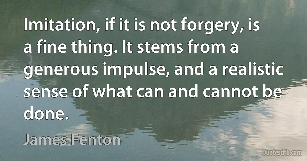 Imitation, if it is not forgery, is a fine thing. It stems from a generous impulse, and a realistic sense of what can and cannot be done. (James Fenton)