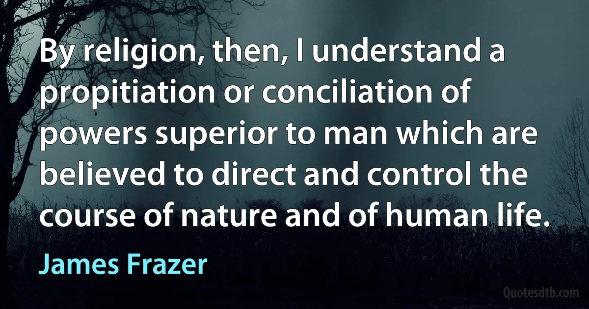 By religion, then, I understand a propitiation or conciliation of powers superior to man which are believed to direct and control the course of nature and of human life. (James Frazer)