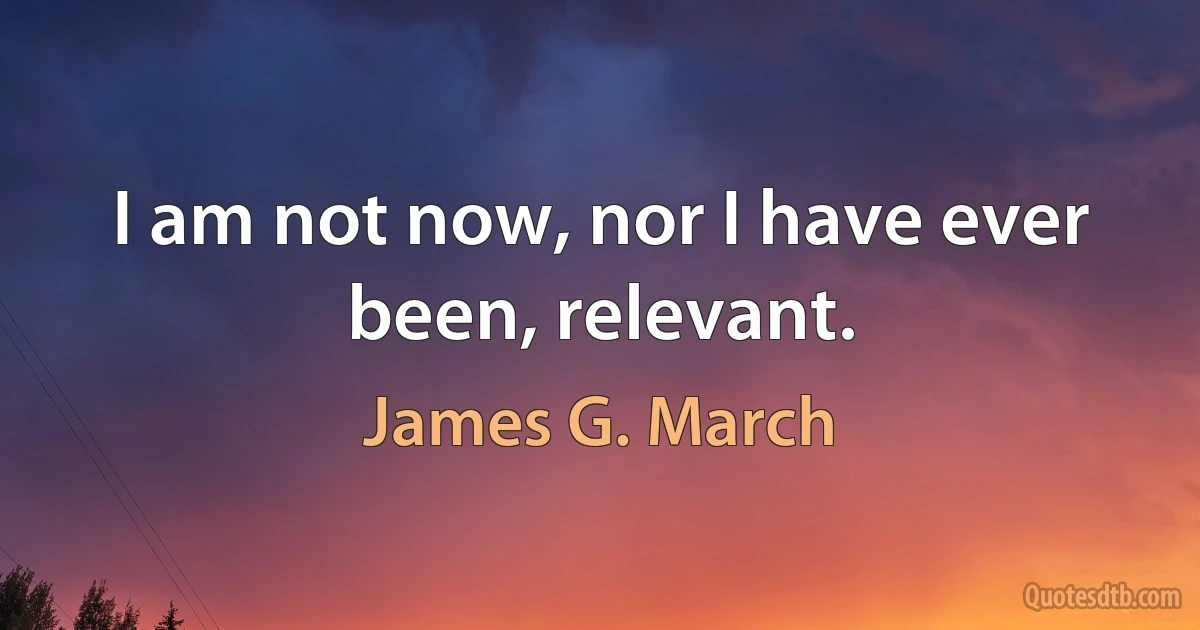 I am not now, nor I have ever been, relevant. (James G. March)