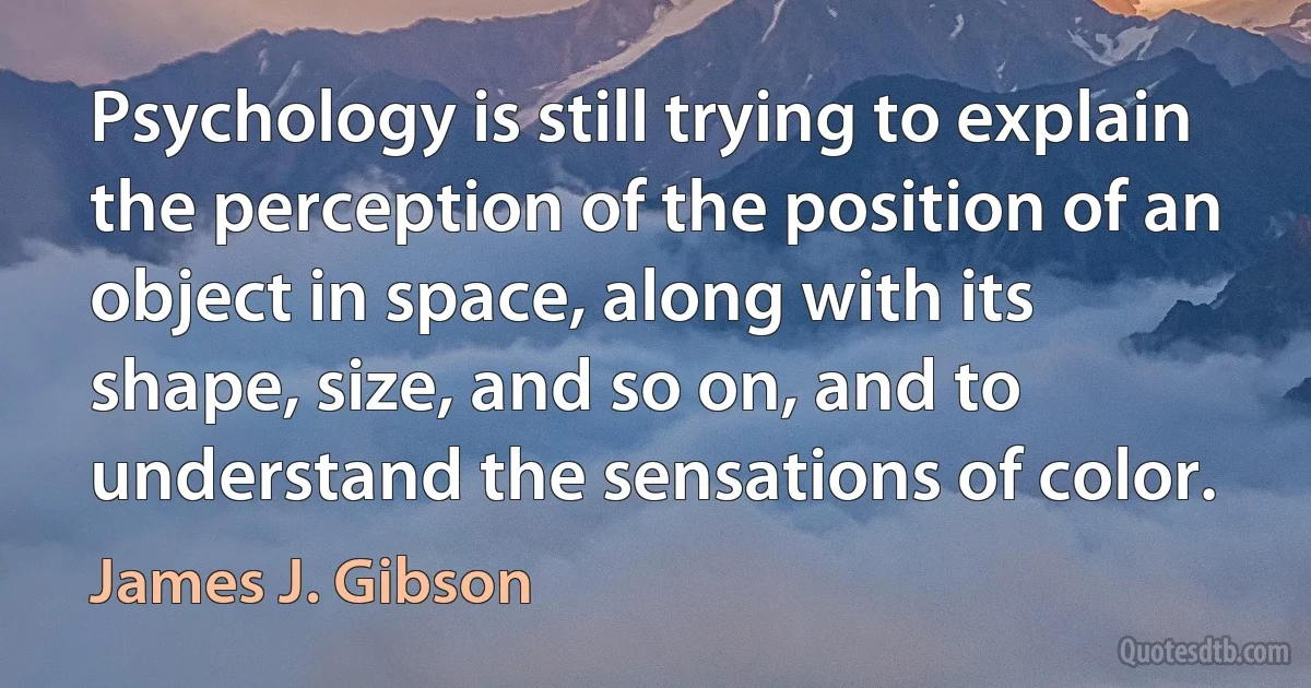 Psychology is still trying to explain the perception of the position of an object in space, along with its shape, size, and so on, and to understand the sensations of color. (James J. Gibson)