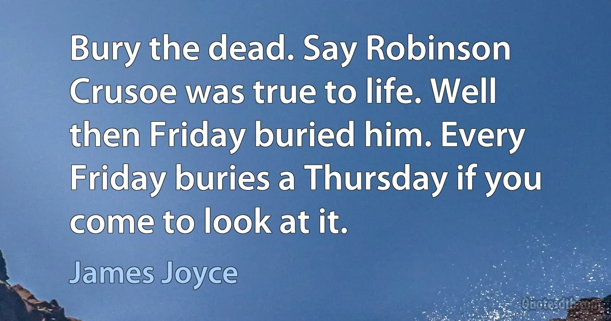 Bury the dead. Say Robinson Crusoe was true to life. Well then Friday buried him. Every Friday buries a Thursday if you come to look at it. (James Joyce)