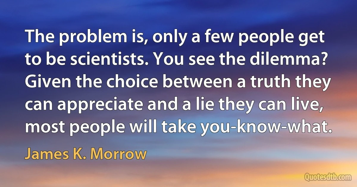 The problem is, only a few people get to be scientists. You see the dilemma? Given the choice between a truth they can appreciate and a lie they can live, most people will take you-know-what. (James K. Morrow)