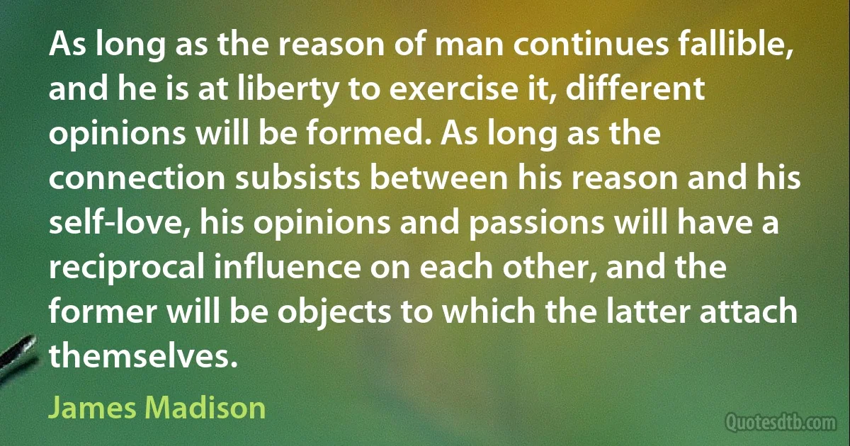 As long as the reason of man continues fallible, and he is at liberty to exercise it, different opinions will be formed. As long as the connection subsists between his reason and his self-love, his opinions and passions will have a reciprocal influence on each other, and the former will be objects to which the latter attach themselves. (James Madison)