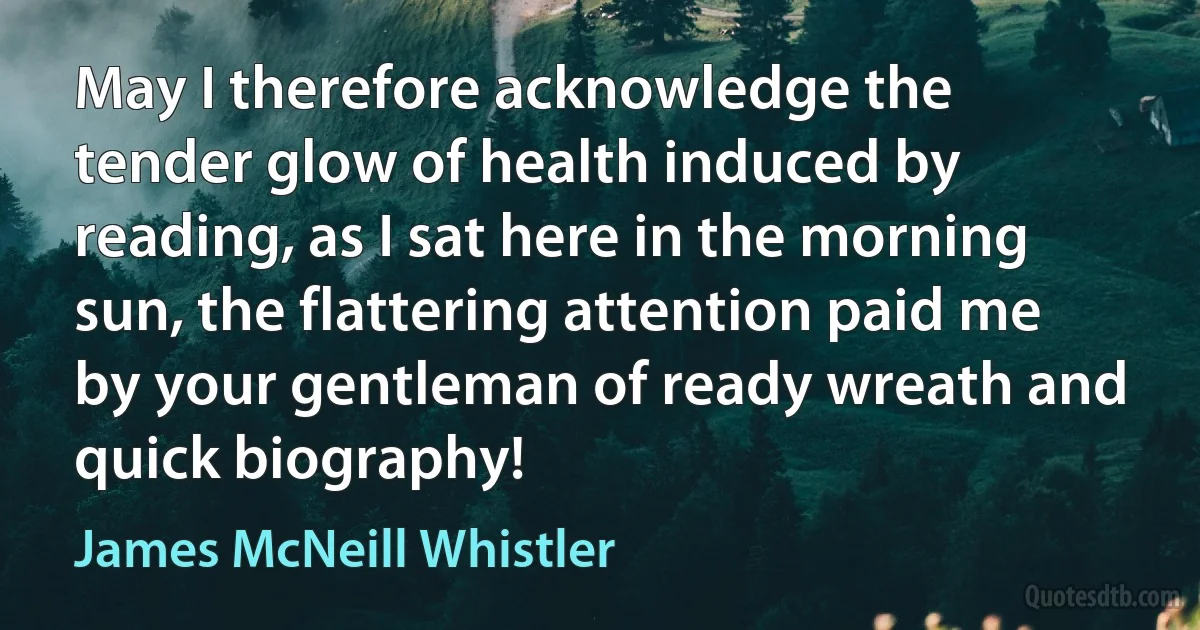 May I therefore acknowledge the tender glow of health induced by reading, as I sat here in the morning sun, the flattering attention paid me by your gentleman of ready wreath and quick biography! (James McNeill Whistler)