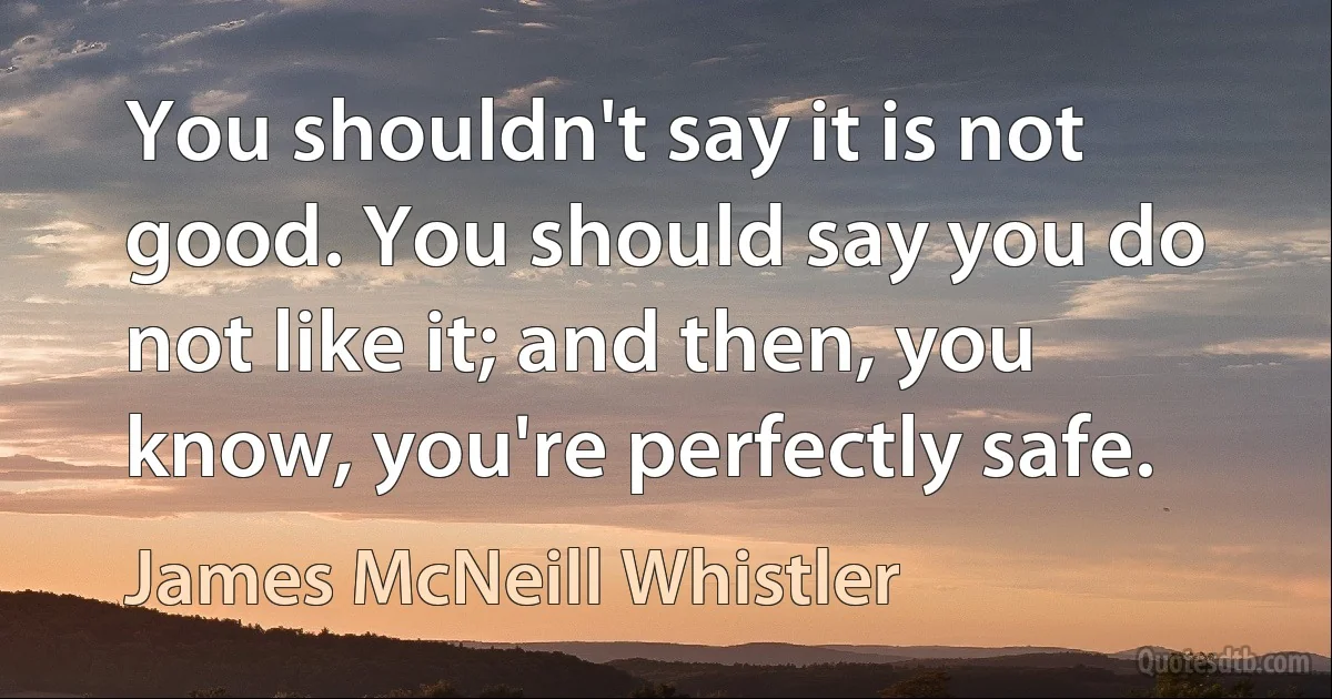 You shouldn't say it is not good. You should say you do not like it; and then, you know, you're perfectly safe. (James McNeill Whistler)