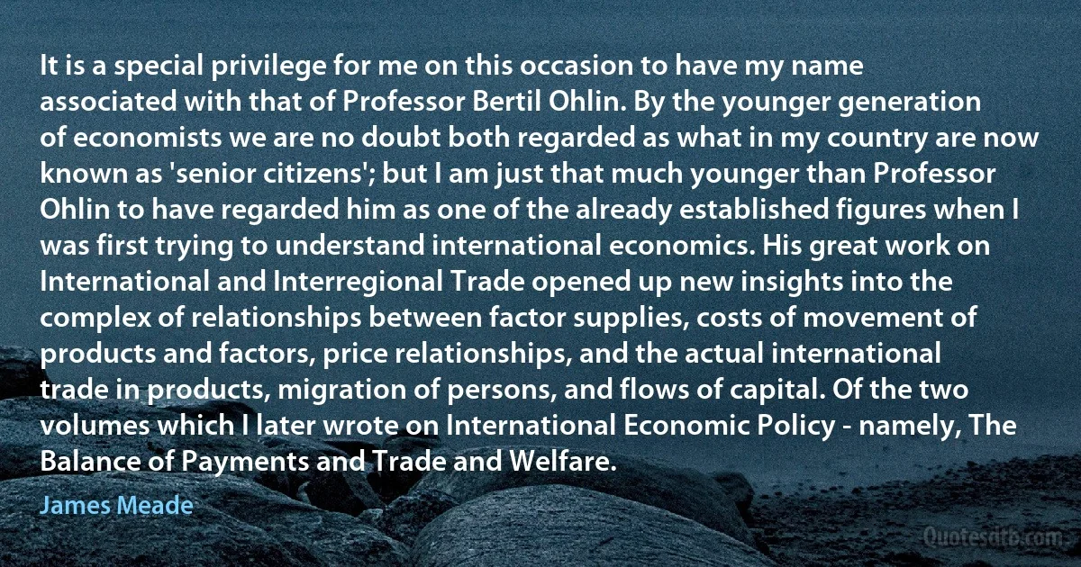 It is a special privilege for me on this occasion to have my name associated with that of Professor Bertil Ohlin. By the younger generation of economists we are no doubt both regarded as what in my country are now known as 'senior citizens'; but I am just that much younger than Professor Ohlin to have regarded him as one of the already established figures when I was first trying to understand international economics. His great work on International and Interregional Trade opened up new insights into the complex of relationships between factor supplies, costs of movement of products and factors, price relationships, and the actual international trade in products, migration of persons, and flows of capital. Of the two volumes which I later wrote on International Economic Policy - namely, The Balance of Payments and Trade and Welfare. (James Meade)