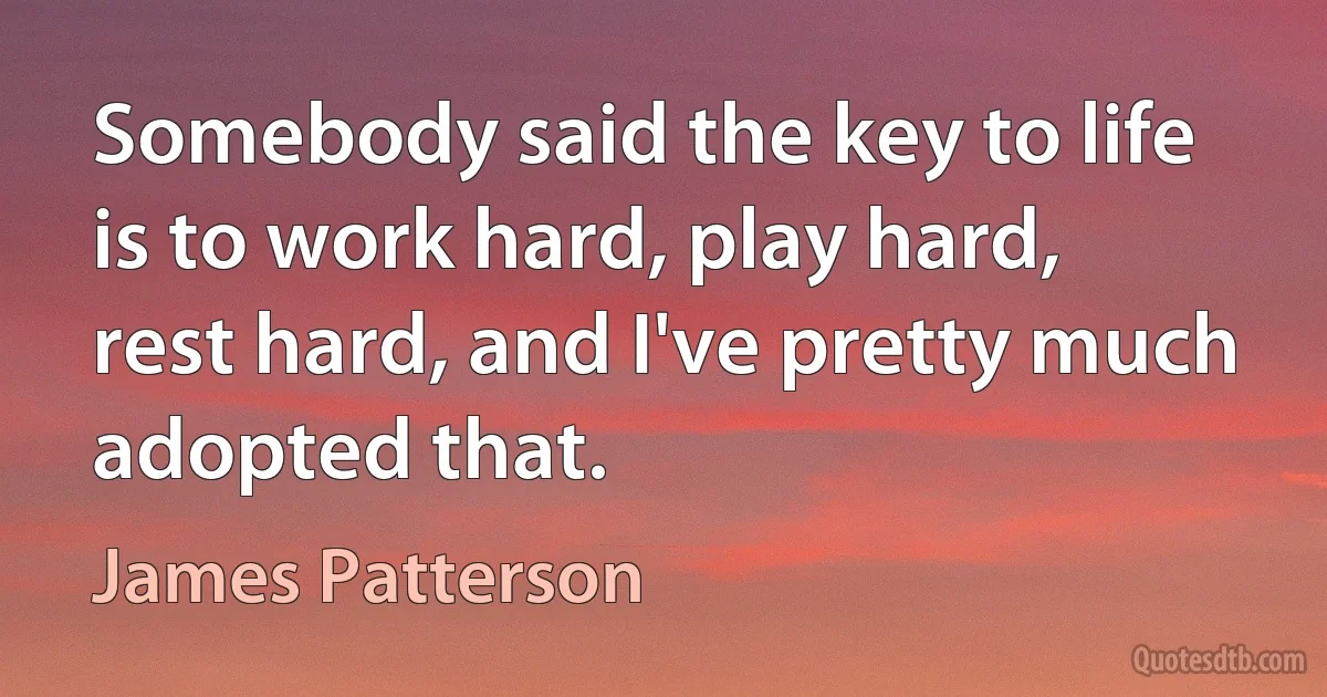 Somebody said the key to life is to work hard, play hard, rest hard, and I've pretty much adopted that. (James Patterson)