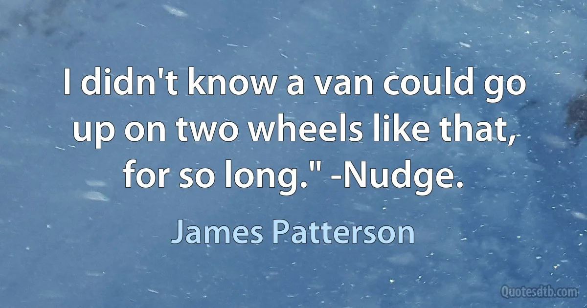 I didn't know a van could go up on two wheels like that, for so long." -Nudge. (James Patterson)