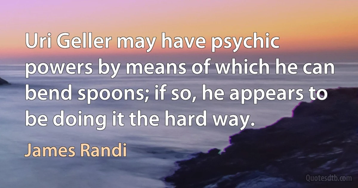 Uri Geller may have psychic powers by means of which he can bend spoons; if so, he appears to be doing it the hard way. (James Randi)