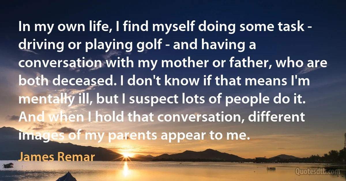 In my own life, I find myself doing some task - driving or playing golf - and having a conversation with my mother or father, who are both deceased. I don't know if that means I'm mentally ill, but I suspect lots of people do it. And when I hold that conversation, different images of my parents appear to me. (James Remar)