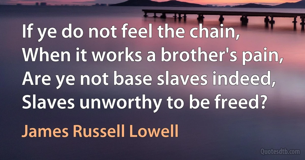 If ye do not feel the chain,
When it works a brother's pain,
Are ye not base slaves indeed,
Slaves unworthy to be freed? (James Russell Lowell)