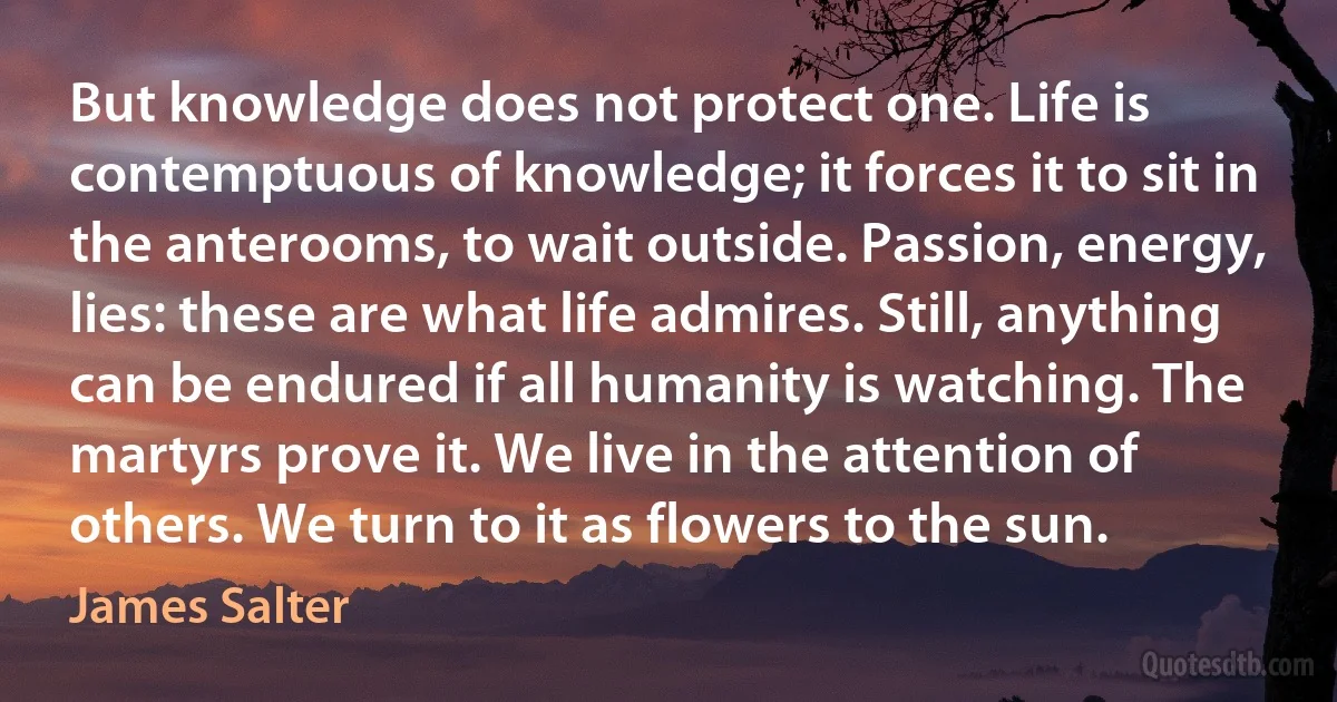 But knowledge does not protect one. Life is contemptuous of knowledge; it forces it to sit in the anterooms, to wait outside. Passion, energy, lies: these are what life admires. Still, anything can be endured if all humanity is watching. The martyrs prove it. We live in the attention of others. We turn to it as flowers to the sun. (James Salter)