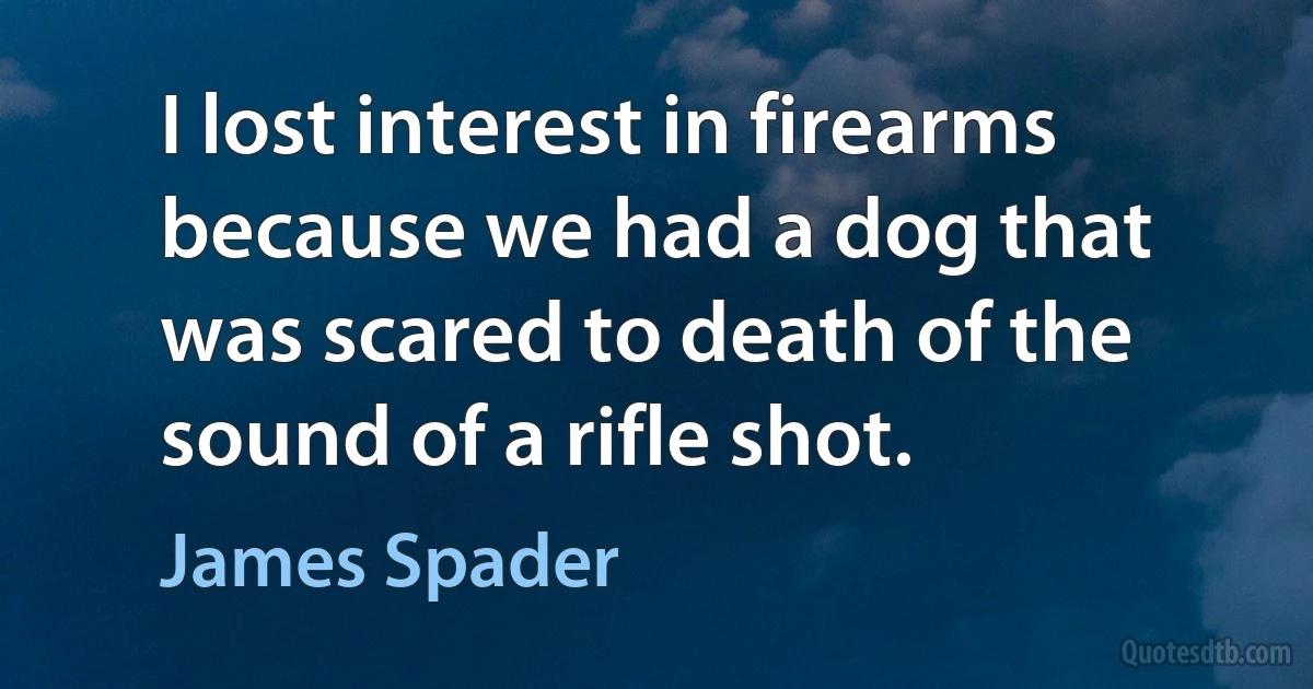 I lost interest in firearms because we had a dog that was scared to death of the sound of a rifle shot. (James Spader)